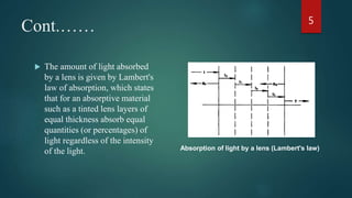 Cont.……
 The amount of light absorbed
by a lens is given by Lambert's
law of absorption, which states
that for an absorptive material
such as a tinted lens layers of
equal thickness absorb equal
quantities (or percentages) of
light regardless of the intensity
of the light.
5
Absorption of light by a lens (Lambert's law)
 