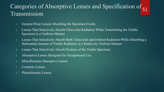 Categories of Absorptive Lenses and Specification of
Transmission
1. General-Wear Lenses Absorbing the Spectrum Evenly
2. Lenses That Selectively Absorb Ultraviolet Radiation While Transmitting the Visible
Spectrum in a Uniform Manner
3. Lenses That Selectively Absorb Both Ultraviolet and Infrared Radiation While Absorbing a
Substantial Amount of Visible Radiation in a Relatively Uniform Manner
4. Lenses That Selectively Absorb Portions of the Visible Spectrum
5. Absorptive Lenses Designed for Occupational Use
6. Miscellaneous Absorptive Lenses
7. Cosmetic Lenses
8. Photochromic Lenses
51
 