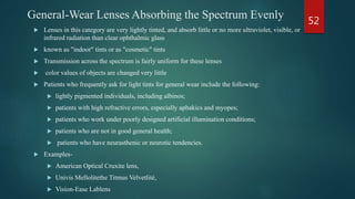 General-Wear Lenses Absorbing the Spectrum Evenly
 Lenses in this category are very lightly tinted, and absorb little or no more ultraviolet, visible, or
infrared radiation than clear ophthalmic glass
 known as "indoor" tints or as "cosmetic" tints
 Transmission across the spectrum is fairly uniform for these lenses
 color values of objects are changed very little
 Patients who frequently ask for light tints for general wear include the following:
 lightly pigmented individuals, including albinos;
 patients with high refractive errors, especially aphakics and myopes;
 patients who work under poorly designed artificial illumination conditions;
 patients who are not in good general health;
 patients who have neurasthenic or neurotic tendencies.
 Examples-
 American Optical Cruxite lens,
 Univis Mellolitethe Titmus Velvetlité,
 Vision-Ease Lablens
52
 
