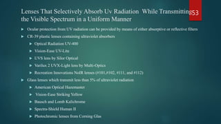 Lenses That Selectively Absorb Uv Radiation While Transmitting
the Visible Spectrum in a Uniform Manner
 Ocular protection from UV radiation can be provided by means of either absorptive or reflective filters
 CR-39 plastic lenses containing ultraviolet absorbers
 Optical Radiation UV-400
 Vision-Ease UV-Lite
 UVS lens by Silor Optical
 Varilux 2 UVX-Light lens by Multi-Optics
 Recreation Innovations NoIR lenses (#101,#102, #111, and #112)
 Glass lenses which transmit less than 5% of ultraviolet radiation
 American Optical Hazemaster
 Vision-Ease Striking Yellow
 Bausch and Lomb Kalichrome
 Spectra-Shield Human II
 Photochromic lenses from Corning Glas
53
 
