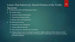 Lenses That Selectively Absorb Portions of the Visible
Spectrum
 Include both yellow and bluish-green lenses
 The yellow lenses
 American Optical Hazemaster ,
 Vision-Ease Striking Yellow ,
 Bausch and Lomb Kalichrome.
 The bluish-green lenses
 Therminon Corp. Therminon
 Titmus Optical Infra-Bar
 These lenses are claimed to be cool lenses
 Patients whose eyes are constantly exposed to highly reflective white surfaces, and for
cooks and others who must work in environments in which there is an excessive amount
of infrared radiation.
55
 