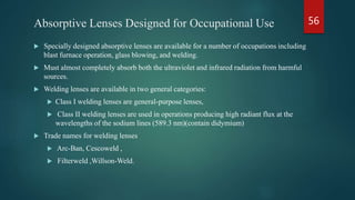 Absorptive Lenses Designed for Occupational Use
 Specially designed absorptive lenses are available for a number of occupations including
blast furnace operation, glass blowing, and welding.
 Must almost completely absorb both the ultraviolet and infrared radiation from harmful
sources.
 Welding lenses are available in two general categories:
 Class I welding lenses are general-purpose lenses,
 Class II welding lenses are used in operations producing high radiant flux at the
wavelengths of the sodium lines (589.3 nm)(contain didymium)
 Trade names for welding lenses
 Arc-Ban, Cescoweld ,
 Filterweld ,Willson-Weld.
56
 
