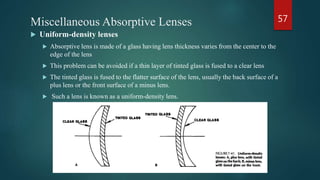 Miscellaneous Absorptive Lenses
 Uniform-density lenses
 Absorptive lens is made of a glass having lens thickness varies from the center to the
edge of the lens
 This problem can be avoided if a thin layer of tinted glass is fused to a clear lens
 The tinted glass is fused to the flatter surface of the lens, usually the back surface of a
plus lens or the front surface of a minus lens.
 Such a lens is known as a uniform-density lens.
57
 