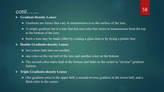 cont.…..
 Gradient-Density Lenses
 Gradients are lenses that vary in transmission over the surface of the lens.
 A simple gradient tint is a lens that has one color but varies in transmission from the top
to the bottom of the lens
 Such a lens may be made either by coating a glass lens or by dying a plastic lens
 Double Gradients-density Lenses
 two colors fade into one another
 one color on the top half of the lens and another color on the bottom
 The second color starts dark at the bottom and fades to the center in “reverse” gradient
fashion.
 Triple Gradients-density Lenses
 One gradient color in the upper half, a second reverse gradient in the lower half, and a
third color in the center.
58
 