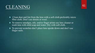CLEANING
 Clean dust and lint from the lens with a soft cloth preferably micro
fiber cloth. Don’t use denim or wool.
 To remove smudges, oils, and/or finger prints use lens cleaner or
wash lens with mild soap and water. Dry with soft cloth.
 To prevent scratches don’t place lens upside down and don’t use
finger nails.
61
 