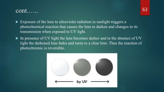 cont.…..
 Exposure of the lens to ultraviolet radiation in sunlight triggers a
photochemical reaction that causes the lens to darken and changes in its
transmission when exposed to UV light.
 In presence of UV light the lens becomes darker and in the absence of UV
light the darkened lens fades and turns to a clear lens. Thus the reaction of
photochromic is reversible.
63
 