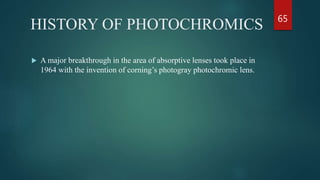 HISTORY OF PHOTOCHROMICS
 A major breakthrough in the area of absorptive lenses took place in
1964 with the invention of corning’s photogray photochromic lens.
65
 