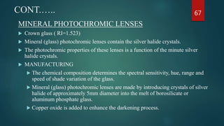 CONT.…..
MINERAL PHOTOCHROMIC LENSES
 Crown glass ( RI=1.523)
 Mineral (glass) photochromic lenses contain the silver halide crystals.
 The photochromic properties of these lenses is a function of the minute silver
halide crystals.
 MANUFACTURING
 The chemical composition determines the spectral sensitivity, hue, range and
speed of shade variation of the glass.
 Mineral (glass) photochromic lenses are made by introducing crystals of silver
halide of approximately 5mm diameter into the melt of borosilicate or
aluminum phosphate glass.
 Copper oxide is added to enhance the darkening process.
67
 