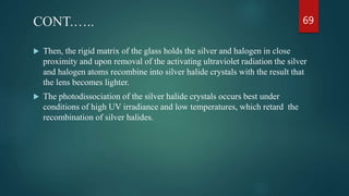 CONT.…..
 Then, the rigid matrix of the glass holds the silver and halogen in close
proximity and upon removal of the activating ultraviolet radiation the silver
and halogen atoms recombine into silver halide crystals with the result that
the lens becomes lighter.
 The photodissociation of the silver halide crystals occurs best under
conditions of high UV irradiance and low temperatures, which retard the
recombination of silver halides.
69
 