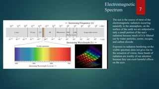 Electromagnetic
Spectrum
The sun is the source of most of the
electromagnetic radiation occurring
naturally in the atmosphere, on the
surface of the earth we are subjected to
only a small portion of the sun's
radiation because much of it is filtered
out by water particles, ozone, oxygen,
and carbon dioxide.
Exposure to radiation bordering on the
visible spectrum does not give rise to
the sensation of vision, these bands of
radiation are worthy of our attention
because they can exert harmful effects
on the eyes.
7
 