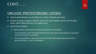 ORGANIC PHOTOCHROMIC LENSES
 Organic photochromic are available in a variety of brands and colors.
 Instead of using an organic material, such as the silver halide crystals used for glass
lenses, plastic photochromics use organic dyes.
 MANUFACTURING
 Organic (plastic) photochromic lenses are made by two techniques-
1) The lens blank is given the photochromic activity, then power (prescription) is generated
on the lens or power is grounded.
2) Power (prescription) is generated on the lens blank and then photochromic activity is
given to the lens. ( i.e dye is penetrated)
CONT.….. 70
 