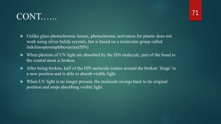  Unlike glass photochromic lenses, photochromic activation for plastic does not
work using silver halide crystals, but is based on a molecular group called
indolinospironaphthoxazine(ISN)
 When photons of UV light are absorbed by the ISN molecule, part of the bond to
the central atom is broken.
 After being broken, half of the ISN molecule rotates around the broken `hinge’ to
a new position and is able to absorb visible light.
 When UV light is no longer present, the molecule swings back to its original
position and stops absorbing visible light.
CONT.….. 71
 