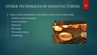 OTHER TECHNIQUES OF MANUFACTURING
 Organic (plastic) photochromic can be made in a variety of ways, these include;
1) Imbibition surface technology
2) In mass technology
3) Multimatrix
4) Dip coating
5) Front surface coating
6) Transbonding
72
 