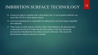 IMBIBITION SURFACE TECHNOLOGY
 Lenses are made by starting with a clear plastic lens. It can be plastic material very
much like CR-39 or other organic lenses.
 Each lens manufacturer is responsible for making their own lens using compatible
lens materials.
 These lenses are then sent to a facility where with imbibition, the photochromic
compounds are driven 0.15mm into the front surface of the lens, becoming
permanently imbedded into the surface and part of the lens .This means the
photochromic material cannot be scratched.
73
 