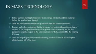 IN MASS TECHNOLOGY
 In this technology, the photochromic dye is mixed into the liquid lens material
before the lens has been formed.
 Then the photochromic material is positioned near the surface of the lens.
 In mass technology points out that the organic dyes positioned near the surface of
the lens or the dye positioned superficially do not darken as fully, but the dye
penetrated slightly deeper in the lens is activated or fully darkened by the entering
UV rays.
 Thus the deeper dyes take over the darkening function in and all extending the
photochromic life of the lens.
74
 
