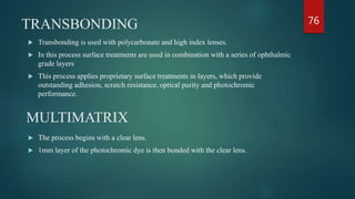 TRANSBONDING
 Transbonding is used with polycarbonate and high index lenses.
 In this process surface treatments are used in combination with a series of ophthalmic
grade layers
 This process applies proprietary surface treatments in layers, which provide
outstanding adhesion, scratch resistance, optical purity and photochromic
performance.
MULTIMATRIX
 The process begins with a clear lens.
 1mm layer of the photochromic dye is then bonded with the clear lens.
76
 