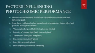 FACTORS INFLUENCING
PHOTOCHROMIC PERFORMANCE
 There are several variables that influence photochromic transmission and
darkening speed.
 Some factors affect only glass photochromic whereas other factors affect both
glass and plastic photochromic
1) Wavelength of exposed light (both glass and plastic)
2) Intensity of exposed light (both glass and plastic)
3) Temperature (both glass and plastic)
4) Exposure memory (only glass)
5) Lens thickness (only glass)
6) Heat tempering vs chemical tempering
77
 