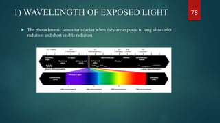 1) WAVELENGTH OF EXPOSED LIGHT
 The photochromic lenses turn darker when they are exposed to long ultraviolet
radiation and short visible radiation.
78
 