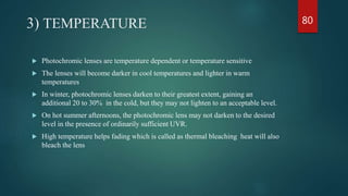 3) TEMPERATURE
 Photochromic lenses are temperature dependent or temperature sensitive
 The lenses will become darker in cool temperatures and lighter in warm
temperatures
 In winter, photochromic lenses darken to their greatest extent, gaining an
additional 20 to 30% in the cold, but they may not lighten to an acceptable level.
 On hot summer afternoons, the photochromic lens may not darken to the desired
level in the presence of ordinarily sufficient UVR.
 High temperature helps fading which is called as thermal bleaching heat will also
bleach the lens
80
 