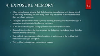 4) EXPOSURE MEMORY
 Glass photochromic achieve their full changing photochromic activity and speed
of darkening depending on how many times they have been exposed or the times
they have been worn out.
 Thus glass photochromic have exposure memory, meaning they respond to light in
proportion to accumulated total recent exposures
 After each darkening and fading cycle the lens develops residual tint
 Residual tint- it reduces the time required for darkening. i.e darkens faster but also
takes more time for fading.
 Due multiple times exposure of the lens there is an increase in the residual tint,
which increases light absorption.
 This residual tint decreases transmission indoors.
81
 