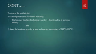 CONT…..
To remove the residual tint,
we can expose the lens to thermal bleaching
1) The lens may be placed in boiling water for 1 hour to delete its exposure
memory.
OR
2) Keep the lens in an oven for at least an hour at a temperature of 212⁰F (100⁰C).
82
 