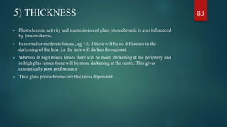 5) THICKNESS
 Photochromic activity and transmission of glass photochromic is also influenced
by lens thickness.
 In normal or moderate lenses , eg +2,-2,there will be no difference in the
darkening of the lens .i.e the lens will darken throughout.
 Whereas in high minus lenses there will be more darkening at the periphery and
in high plus lenses there will be more darkening at the center. This gives
cosmetically poor performance
 Thus glass photochromic are thickness dependent.
83
 
