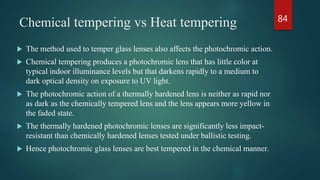 Chemical tempering vs Heat tempering
 The method used to temper glass lenses also affects the photochromic action.
 Chemical tempering produces a photochromic lens that has little color at
typical indoor illuminance levels but that darkens rapidly to a medium to
dark optical density on exposure to UV light.
 The photochromic action of a thermally hardened lens is neither as rapid nor
as dark as the chemically tempered lens and the lens appears more yellow in
the faded state.
 The thermally hardened photochromic lenses are significantly less impact-
resistant than chemically hardened lenses tested under ballistic testing.
 Hence photochromic glass lenses are best tempered in the chemical manner.
84
 
