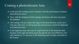 Coating a photochromic lens
 In the past AR coatings used to interfere with the performance of plastic
photochromic lenses.
 Now, with the changes in both coatings and lenses, this does not cause
the problem.
 AR coatings will not reduce the range of the photochromic cycles, be it
with any other lens, it will increase the transmission in both the lightened
and darkened states.
 In the lightened state, this may be significant but in the darkened state
because of the light absorbed going through the lens, the difference will
only amount in 1% decrease in the darkening and is hardly noticeable to
the wearer.
85
 