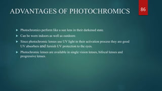 ADVANTAGES OF PHOTOCHROMICS
 Photochromics perform like a sun lens in their darkened state.
 Can be worn indoors as well as outdoors
 Since photochromic lenses use UV light in their activation process they are good
UV absorbers and furnish UV protection to the eyes.
 Photochromic lenses are available in single vision lenses, bifocal lenses and
progressive lenses.
86
 