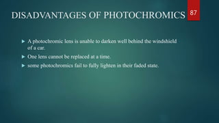 DISADVANTAGES OF PHOTOCHROMICS
 A photochromic lens is unable to darken well behind the windshield
of a car.
 One lens cannot be replaced at a time.
 some photochromics fail to fully lighten in their faded state.
87
 