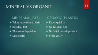 MINERAL VS ORGANIC
MINERAL(GLASS)
 Takes more time to fade
 Residual tint
 Thickness dependent
 Less costly
ORGANIC (PLASTIC)
 Fades quickly
 No residual tint
 Not thickness dependant
 More costly
88
 