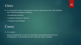 Glare
 Is a term used to refer to the presence of one or more areas in the visual field that
are of sufficient brightness leading to
- an unpleasant sensation
- a temporary bluring of vision or
- a feeling of ocular fatigue
Cause
 It is caused,
when the illumination in a part of visual field is much greater than the level
of illumination in the background (for which the retina is adapted)
90
 