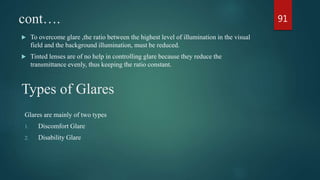 cont….
 To overcome glare ,the ratio between the highest level of illumination in the visual
field and the background illumination, must be reduced.
 Tinted lenses are of no help in controlling glare because they reduce the
transmittance evenly, thus keeping the ratio constant.
Types of Glares
Glares are mainly of two types
1. Discomfort Glare
2. Disability Glare
91
 