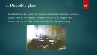 2. Disability glare
- It is a type of glare that causes visual disability and interferes with the visual resolution.
- It occurs when the stray light is so strong that it washes out the image on retina
- It is generally experienced by the patients having media opacities like cataract
93
 
