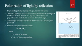 Polarization of light by reflection
 Light can be partially or completely polarized by reflection
 When the light rays are incident on a refractive material, the angle of
incidence at which the reflected rays and refracted rays are
perpendicular to each other is known as Brewster’s angle.
 At this angle, not only some but all the reflected rays become plane
polarized
 Brewster’s angle can be found out by
i = tan¯¹(n’)
where,
i = angle of incidence
n’= R.I. of the second medium
97
 