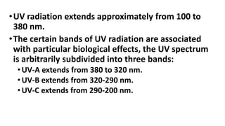 •UV radiation extends approximately from 100 to
380 nm.
•The certain bands of UV radiation are associated
with particular biological effects, the UV spectrum
is arbitrarily subdivided into three bands:
• UV-A extends from 380 to 320 nm.
• UV-B extends from 320-290 nm.
• UV-C extends from 290-200 nm.
 