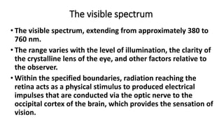The visible spectrum
• The visible spectrum, extending from approximately 380 to
760 nm.
• The range varies with the level of illumination, the clarity of
the crystalline lens of the eye, and other factors relative to
the observer.
• Within the specified boundaries, radiation reaching the
retina acts as a physical stimulus to produced electrical
impulses that are conducted via the optic nerve to the
occipital cortex of the brain, which provides the sensation of
vision.
 