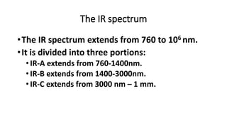 The IR spectrum
•The IR spectrum extends from 760 to 106 nm.
•It is divided into three portions:
•IR-A extends from 760-1400nm.
•IR-B extends from 1400-3000nm.
•IR-C extends from 3000 nm – 1 mm.
 