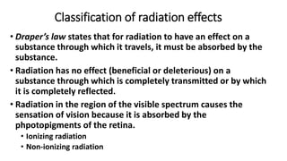 Classification of radiation effects
• Draper’s law states that for radiation to have an effect on a
substance through which it travels, it must be absorbed by the
substance.
• Radiation has no effect (beneficial or deleterious) on a
substance through which is completely transmitted or by which
it is completely reflected.
• Radiation in the region of the visible spectrum causes the
sensation of vision because it is absorbed by the
phpotopigments of the retina.
• Ionizing radiation
• Non-ionizing radiation
 