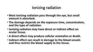 Ionizing radiation
• Most ionizing radiation pass through the eye, but small
amount is absorbed.
• The damage depends on the exposure time, concentration,
and the type of radiation.
• Ionizing radiation may have direct or indirect effect on
ocular tissue.
• A direct effect may produce cellular anomalies or death.
• Indirect effect can result in damage to the blood vessels
and thus restrict the blood supply to the tissue.
 