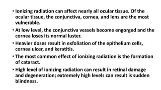 • Ionizing radiation can affect nearly all ocular tissue. Of the
ocular tissue, the conjunctiva, cornea, and lens are the most
vulnerable.
• At low level, the conjunctiva vessels become engorged and the
cornea loses its normal luster.
• Heavier doses result in exfoliation of the epithelium cells,
cornea ulcer, and keratitis.
• The most common effect of ionizing radiation is the formation
of cataract.
• High level of ionizing radiation can result in retinal damage
and degeneration; extremely high levels can result is sudden
blindness.
 