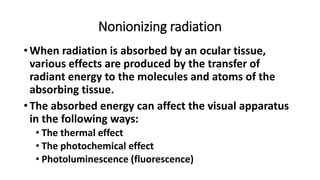 Nonionizing radiation
•When radiation is absorbed by an ocular tissue,
various effects are produced by the transfer of
radiant energy to the molecules and atoms of the
absorbing tissue.
•The absorbed energy can affect the visual apparatus
in the following ways:
• The thermal effect
• The photochemical effect
• Photoluminescence (fluorescence)
 