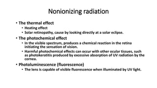 Nonionizing radiation
• The thermal effect
• Heating effect
• Solar retinopathy, cause by looking directly at a solar eclipse.
• The photochemical effect
• In the visible spectrum, produces a chemical reaction in the retina
initiating the sensation of vision.
• Harmful photochemical effects can occur with other ocular tissues, such
as photokeratitis produced by excessive absorption of UV radiation by the
cornea.
• Photoluminescence (fluorescence)
• The lens is capable of visible fluorescence when illuminated by UV light.
 