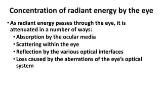•As radiant energy passes through the eye, it is
attenuated in a number of ways:
•Absorption by the ocular media
•Scattering within the eye
•Reflection by the various optical interfaces
•Loss caused by the aberrations of the eye’s optical
system
Concentration of radiant energy by the eye
 