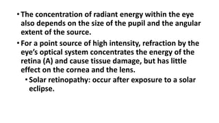 • The concentration of radiant energy within the eye
also depends on the size of the pupil and the angular
extent of the source.
• For a point source of high intensity, refraction by the
eye’s optical system concentrates the energy of the
retina (A) and cause tissue damage, but has little
effect on the cornea and the lens.
•Solar retinopathy: occur after exposure to a solar
eclipse.
 