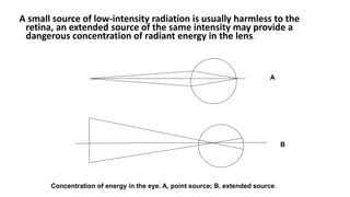A small source of low-intensity radiation is usually harmless to the
retina, an extended source of the same intensity may provide a
dangerous concentration of radiant energy in the lens.
A
B
Concentration of energy in the eye. A, point source; B. extended source.
 