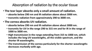 Absorption of radiation by the ocular tissue
• The tear layer absorbs only a small amount of radiation.
• absorbs below 290 nm and IR radiation above about 3000 nm.
• transmits radiation from approximately 290 to 3000 nm.
• The cornea absorbs UV radiation.
• absorbs below 290 nm and IR radiation above about 3000 nm.
• transmits for UV in the range 290 to 315 nm and for IR in the range of
1000 to 3000 nm.
• High transmission in the range extending from 315 to 1000 nm, which
includes the long UV wavelengths, all the visible spectrum, and the
shorter IR wavelengths.
• The transmission of the cornea particularly for the shorter wavelengths
decreases markedly with age.
 