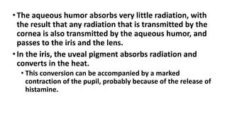 •The aqueous humor absorbs very little radiation, with
the result that any radiation that is transmitted by the
cornea is also transmitted by the aqueous humor, and
passes to the iris and the lens.
•In the iris, the uveal pigment absorbs radiation and
converts in the heat.
• This conversion can be accompanied by a marked
contraction of the pupil, probably because of the release of
histamine.
 