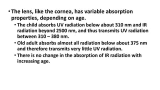 •The lens, like the cornea, has variable absorption
properties, depending on age.
• The child absorbs UV radiation below about 310 nm and IR
radiation beyond 2500 nm, and thus transmits UV radiation
between 310 – 380 nm.
• Old adult absorbs almost all radiation below about 375 nm
and therefore transmits very little UV radiation.
• There is no change in the absorption of IR radiation with
increasing age.
 