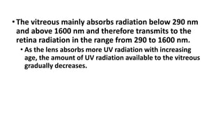 •The vitreous mainly absorbs radiation below 290 nm
and above 1600 nm and therefore transmits to the
retina radiation in the range from 290 to 1600 nm.
• As the lens absorbs more UV radiation with increasing
age, the amount of UV radiation available to the vitreous
gradually decreases.
 